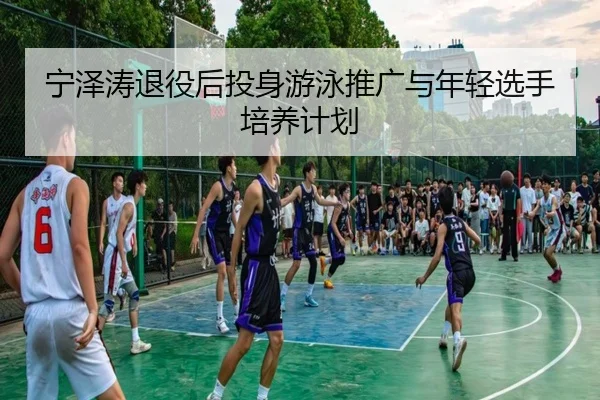 宁泽涛退役后投身游泳推广与年轻选手培养计划
