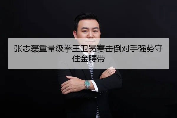 张志磊重量级拳王卫冕赛击倒对手强势守住金腰带