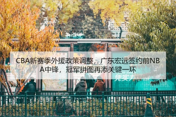 CBA新赛季外援政策调整，广东宏远签约前NBA中锋，冠军拼图再添关键一环