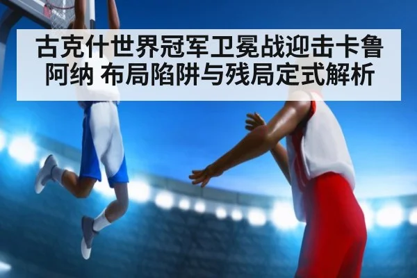 古克什世界冠军卫冕战迎击卡鲁阿纳 布局陷阱与残局定式解析